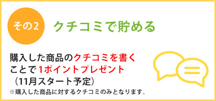クチコミで貯める 購入した商品のクチコミを書くことで1ポイントプレゼント！（購入した商品に対するクチコミのみとなります）