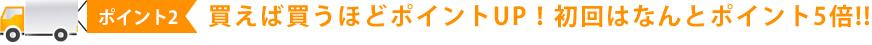 買えば買うほどポイントUP！初回はなんとポイント5倍!!